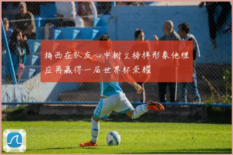 梅西在队友心中树立榜样形象他理应再赢得一届世界杯荣耀