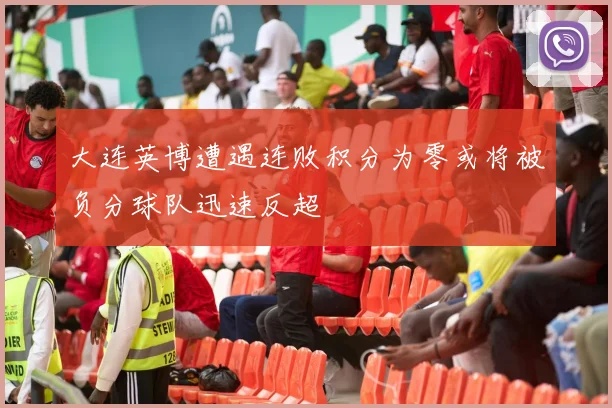 大连英博遭遇连败积分为零或将被负分球队迅速反超