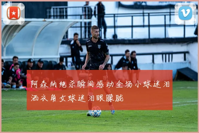 阿森纳绝杀瞬间感动全场小球迷泪洒衣角女球迷泪眼朦胧