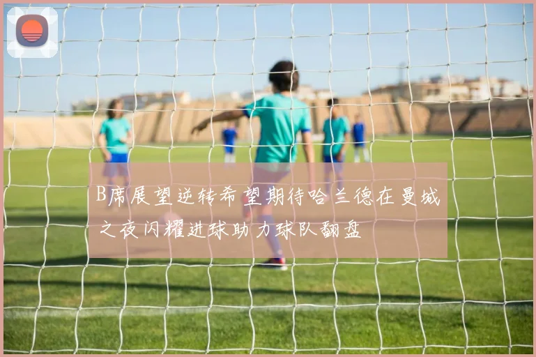 B席展望逆转希望期待哈兰德在曼城之夜闪耀进球助力球队翻盘