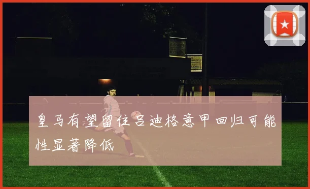 皇马有望留住吕迪格意甲回归可能性显著降低
