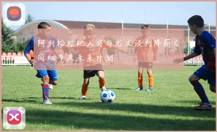 阿利松经纪人将与尤文谈判降薪合同细节及未来计划