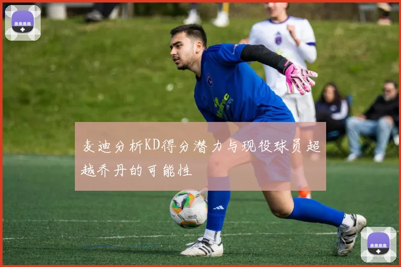 麦迪分析KD得分潜力与现役球员超越乔丹的可能性