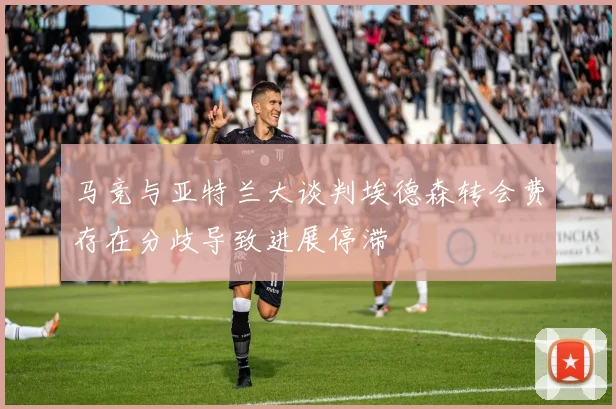马竞与亚特兰大谈判埃德森转会费存在分歧导致进展停滞