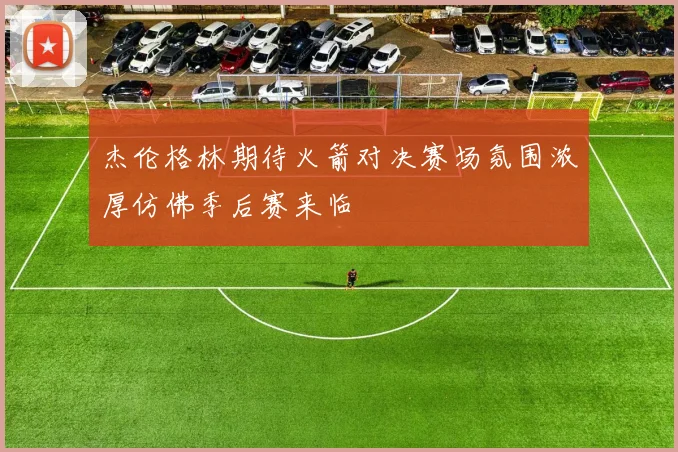 杰伦格林期待火箭对决赛场氛围浓厚仿佛季后赛来临