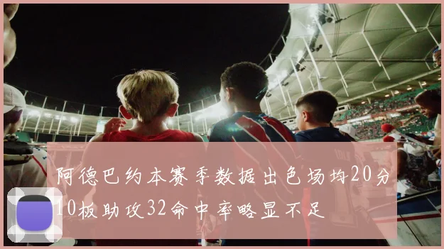 阿德巴约本赛季数据出色场均20分10板助攻32命中率略显不足