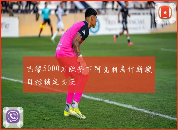 巴黎5000万欧签下阿克利乌什新援目标锁定戈茨